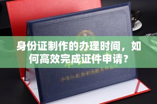 万载身份证制作的办理时间，如何高效完成证件申请？