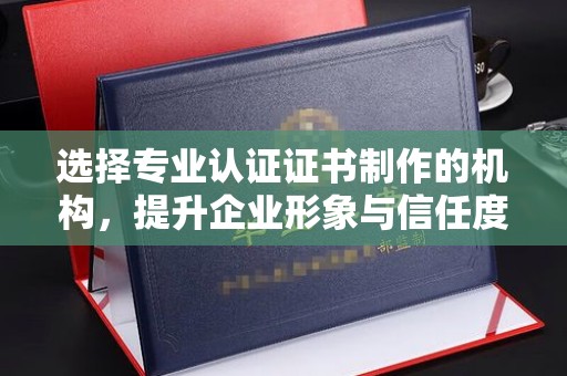 万载选择专业认证证书制作的机构，提升企业形象与信任度